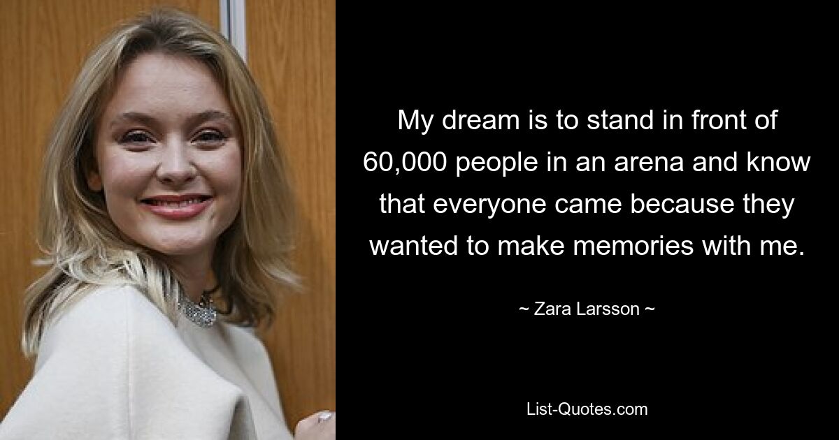 My dream is to stand in front of 60,000 people in an arena and know that everyone came because they wanted to make memories with me. — © Zara Larsson