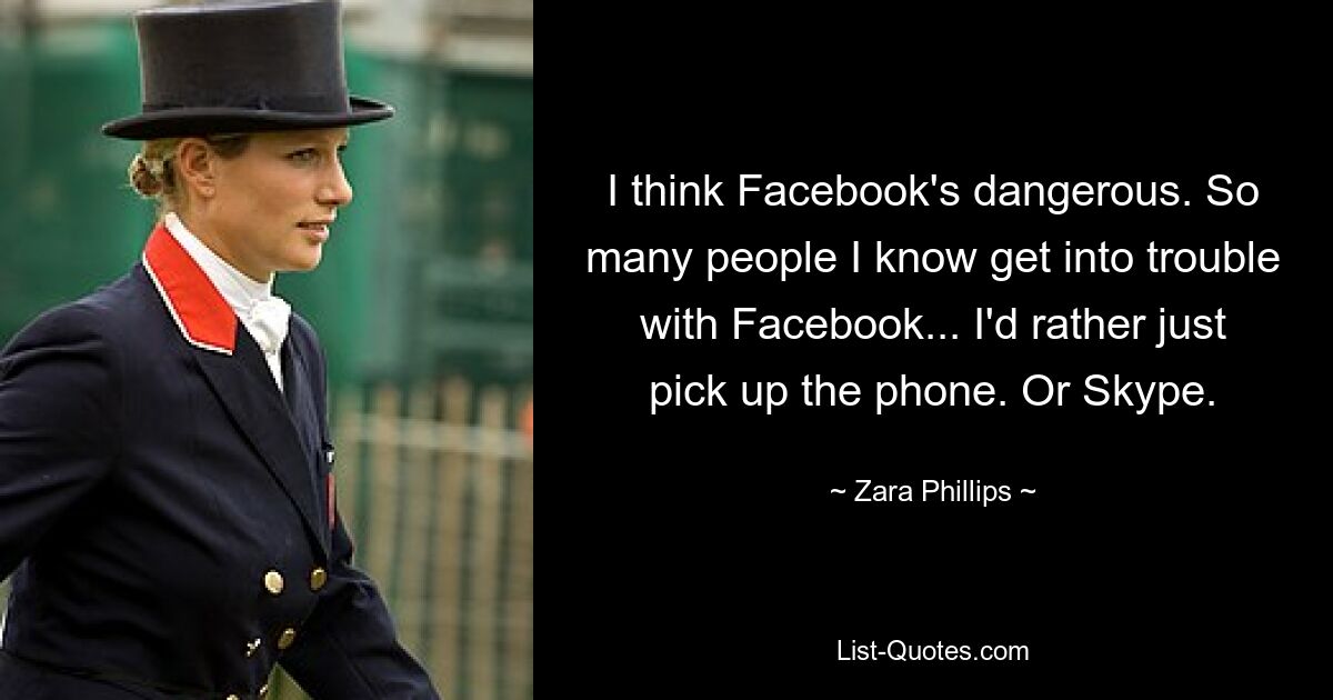 I think Facebook's dangerous. So many people I know get into trouble with Facebook... I'd rather just pick up the phone. Or Skype. — © Zara Phillips