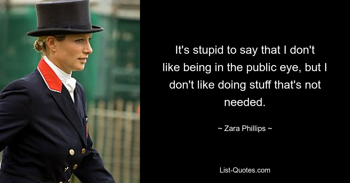 It's stupid to say that I don't like being in the public eye, but I don't like doing stuff that's not needed. — © Zara Phillips