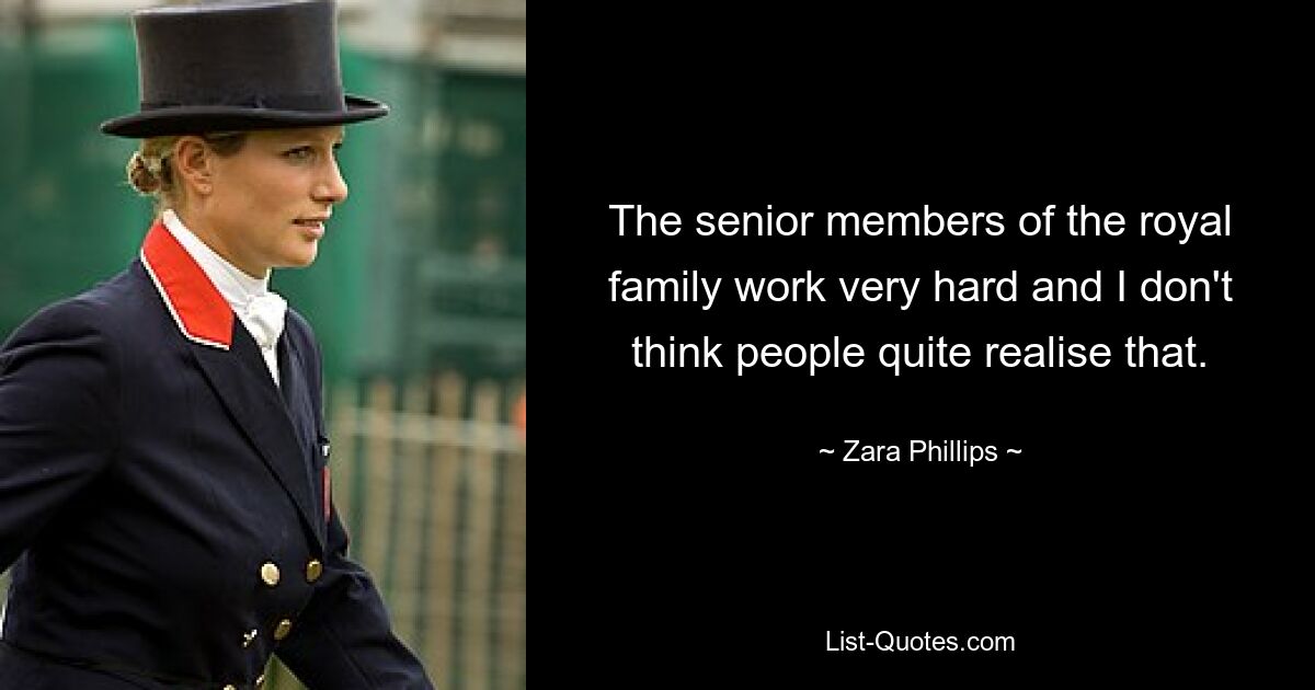 The senior members of the royal family work very hard and I don't think people quite realise that. — © Zara Phillips