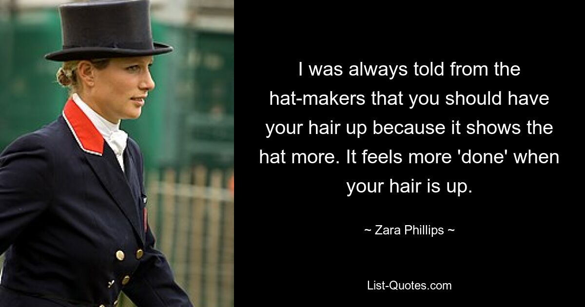 I was always told from the hat-makers that you should have your hair up because it shows the hat more. It feels more 'done' when your hair is up. — © Zara Phillips