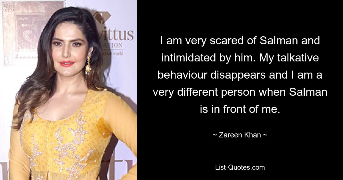 I am very scared of Salman and intimidated by him. My talkative behaviour disappears and I am a very different person when Salman is in front of me. — © Zareen Khan