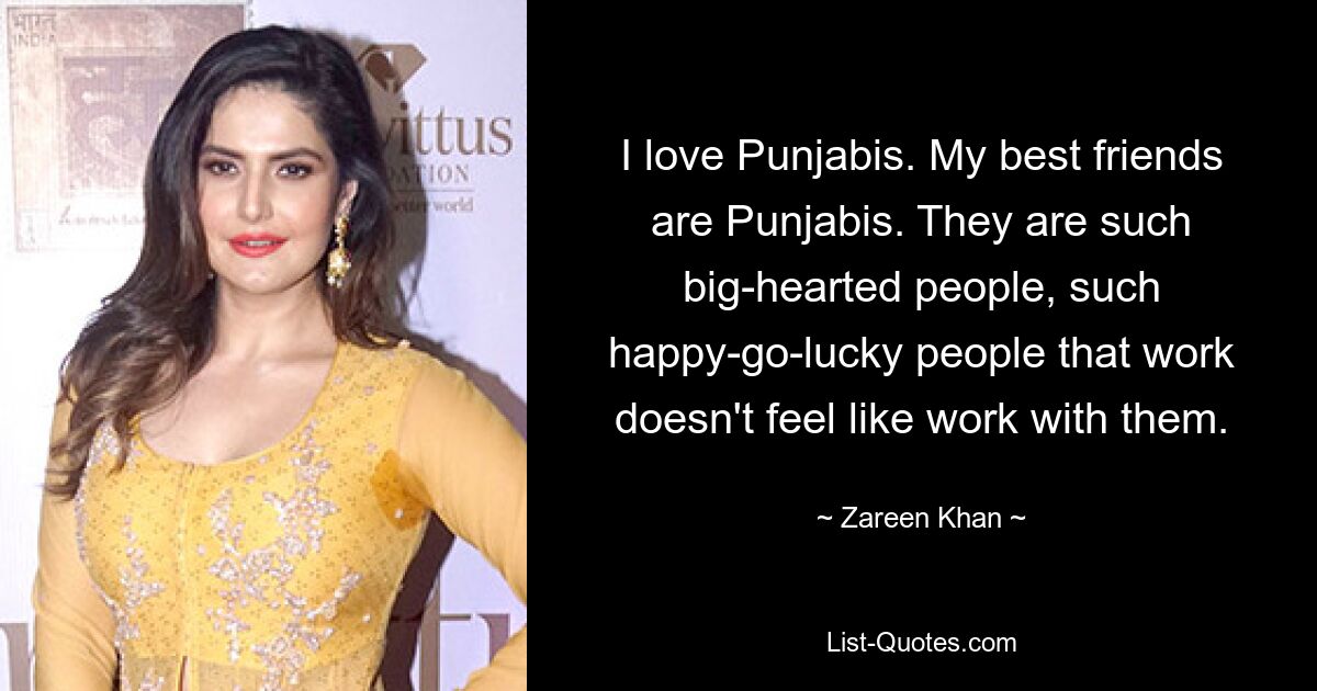 I love Punjabis. My best friends are Punjabis. They are such big-hearted people, such happy-go-lucky people that work doesn't feel like work with them. — © Zareen Khan