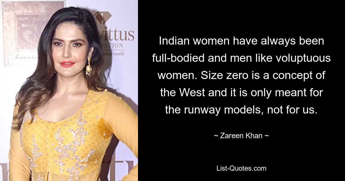 Indian women have always been full-bodied and men like voluptuous women. Size zero is a concept of the West and it is only meant for the runway models, not for us. — © Zareen Khan