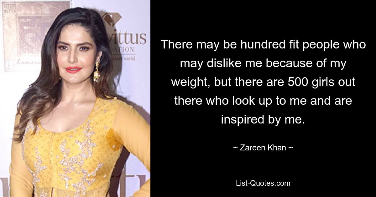 There may be hundred fit people who may dislike me because of my weight, but there are 500 girls out there who look up to me and are inspired by me. — © Zareen Khan