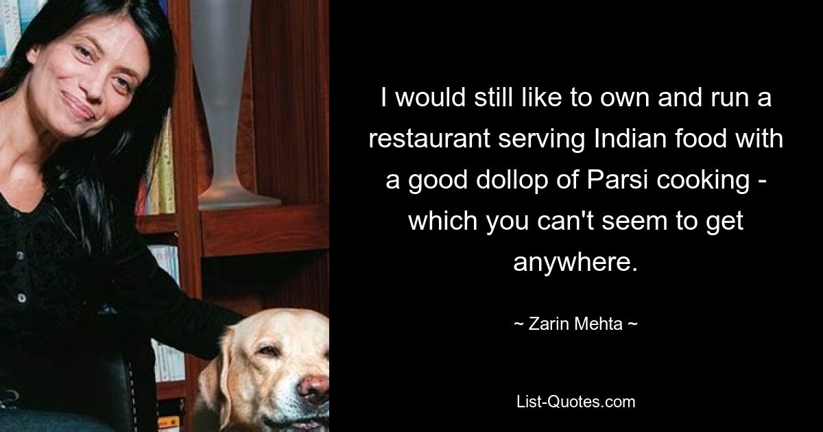 I would still like to own and run a restaurant serving Indian food with a good dollop of Parsi cooking - which you can't seem to get anywhere. — © Zarin Mehta