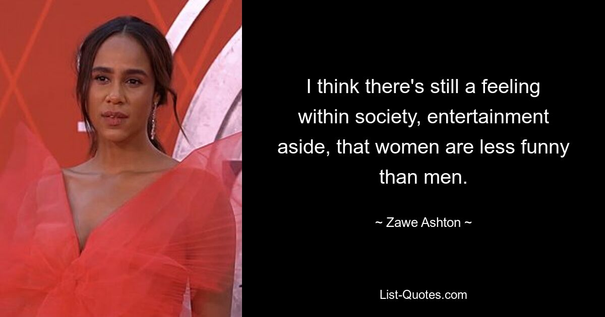 I think there's still a feeling within society, entertainment aside, that women are less funny than men. — © Zawe Ashton