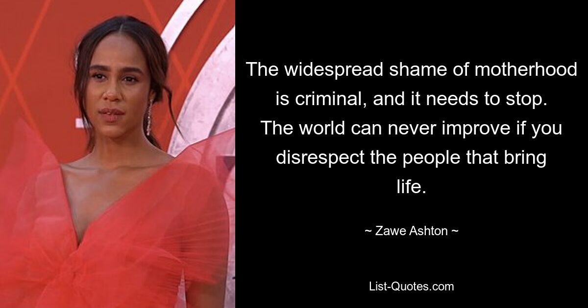 The widespread shame of motherhood is criminal, and it needs to stop. The world can never improve if you disrespect the people that bring life. — © Zawe Ashton