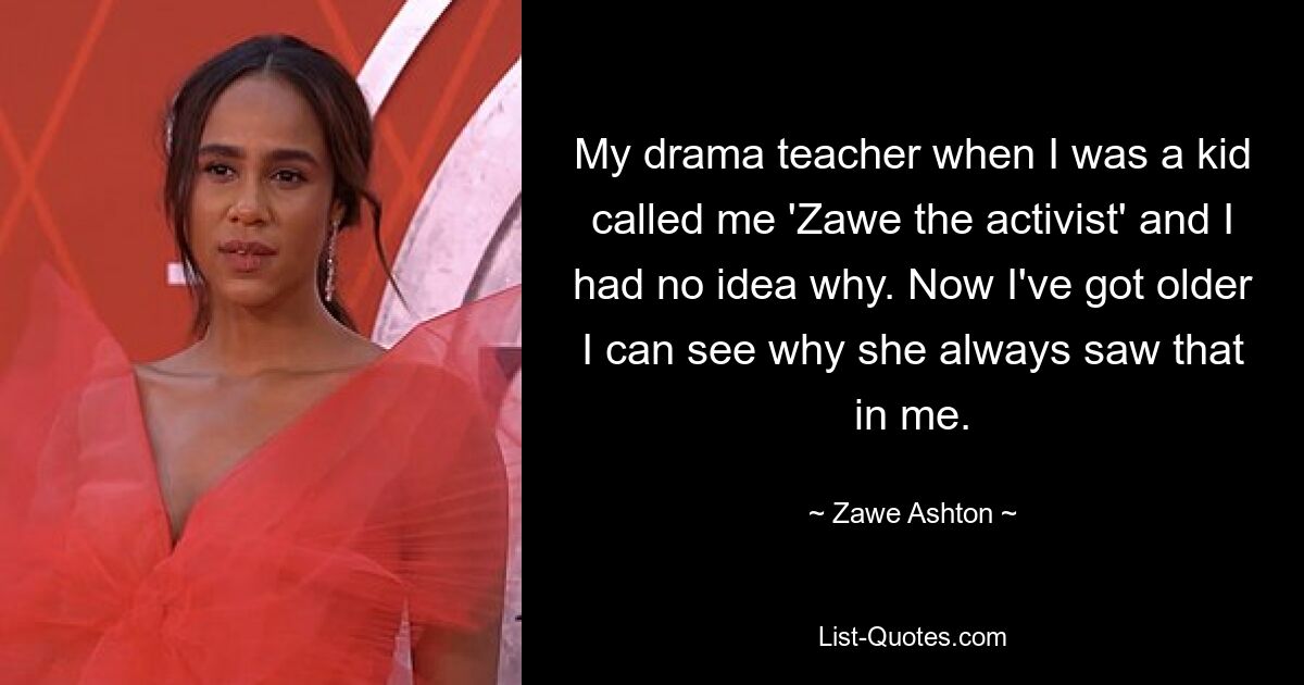 My drama teacher when I was a kid called me 'Zawe the activist' and I had no idea why. Now I've got older I can see why she always saw that in me. — © Zawe Ashton