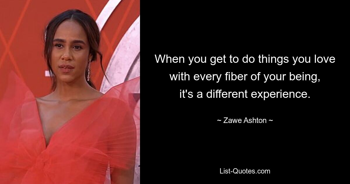 When you get to do things you love with every fiber of your being, it's a different experience. — © Zawe Ashton