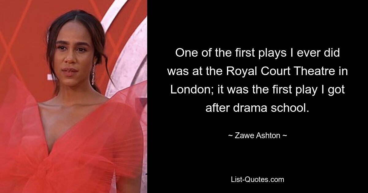 One of the first plays I ever did was at the Royal Court Theatre in London; it was the first play I got after drama school. — © Zawe Ashton