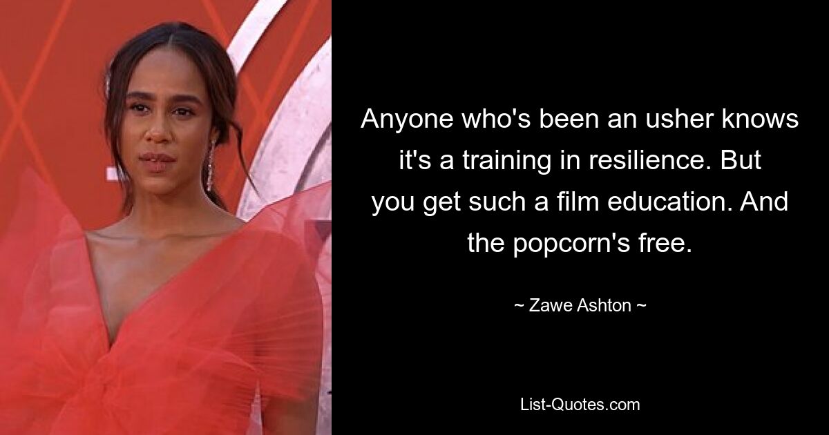 Anyone who's been an usher knows it's a training in resilience. But you get such a film education. And the popcorn's free. — © Zawe Ashton