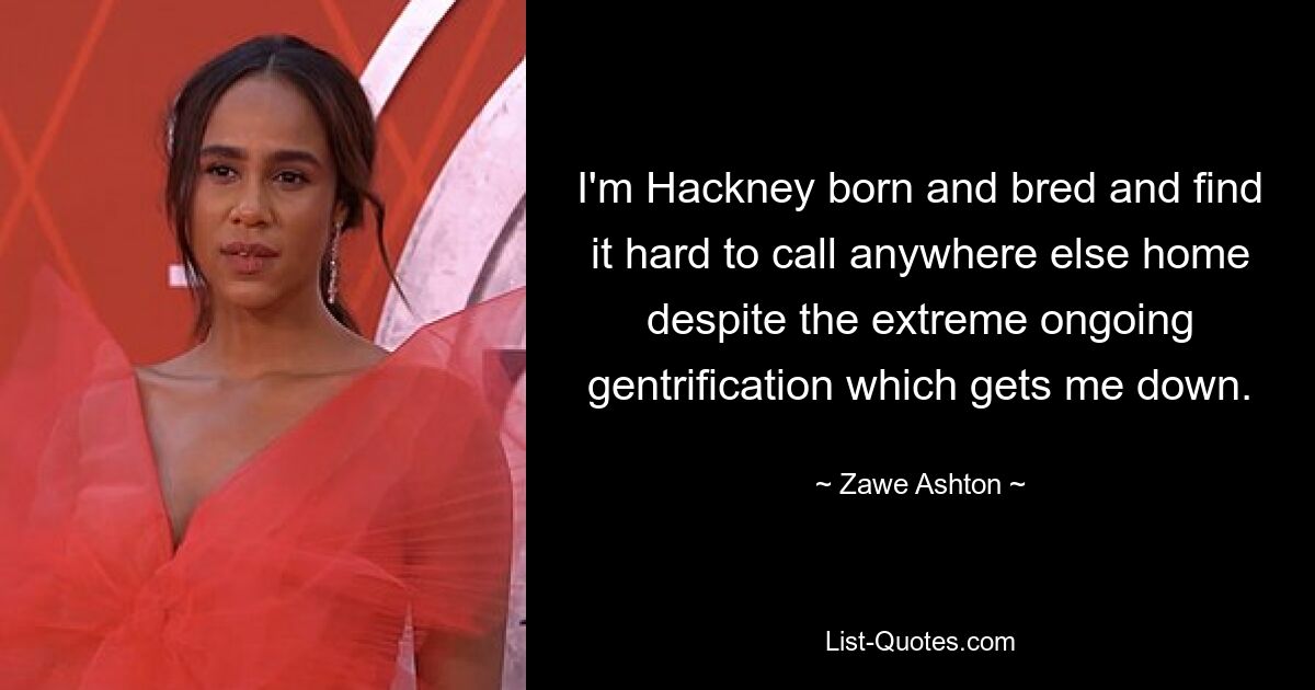 I'm Hackney born and bred and find it hard to call anywhere else home despite the extreme ongoing gentrification which gets me down. — © Zawe Ashton