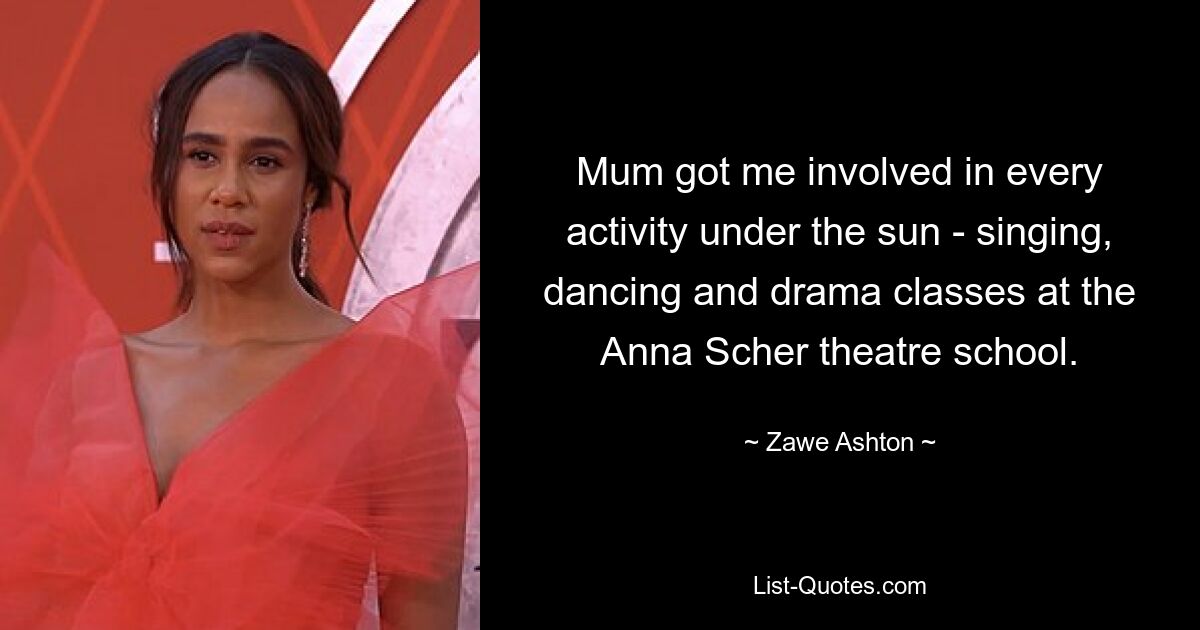 Mum got me involved in every activity under the sun - singing, dancing and drama classes at the Anna Scher theatre school. — © Zawe Ashton