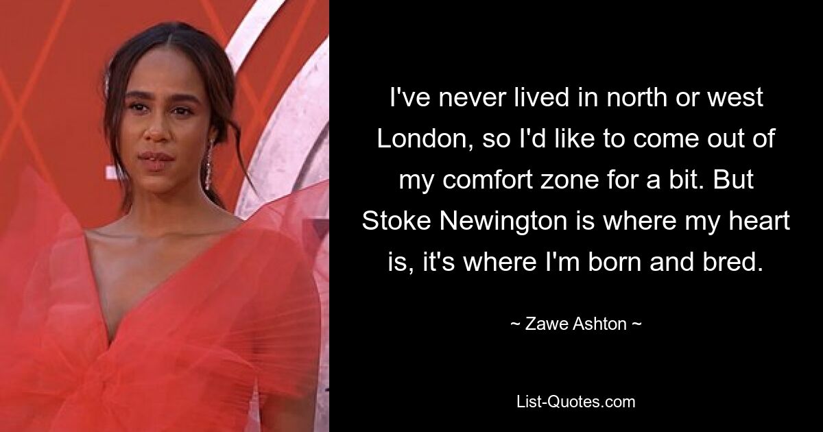 I've never lived in north or west London, so I'd like to come out of my comfort zone for a bit. But Stoke Newington is where my heart is, it's where I'm born and bred. — © Zawe Ashton