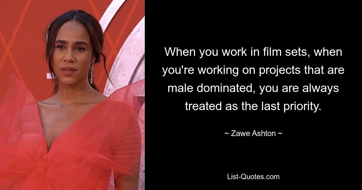 When you work in film sets, when you're working on projects that are male dominated, you are always treated as the last priority. — © Zawe Ashton