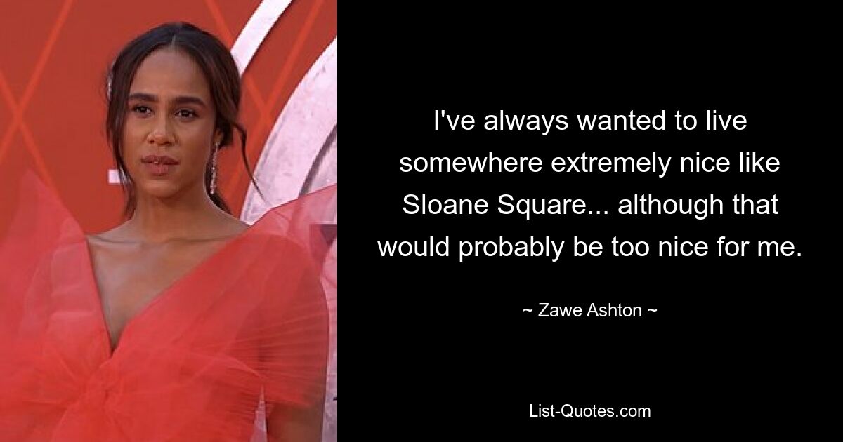 I've always wanted to live somewhere extremely nice like Sloane Square... although that would probably be too nice for me. — © Zawe Ashton