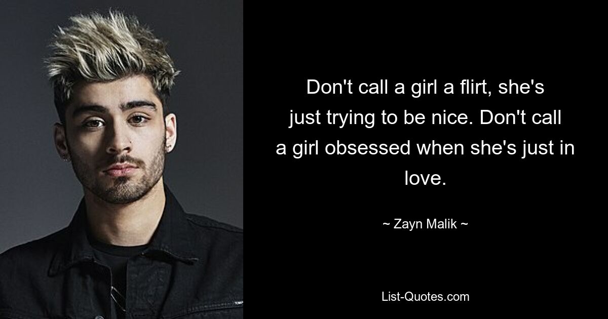 Don't call a girl a flirt, she's just trying to be nice. Don't call a girl obsessed when she's just in love. — © Zayn Malik