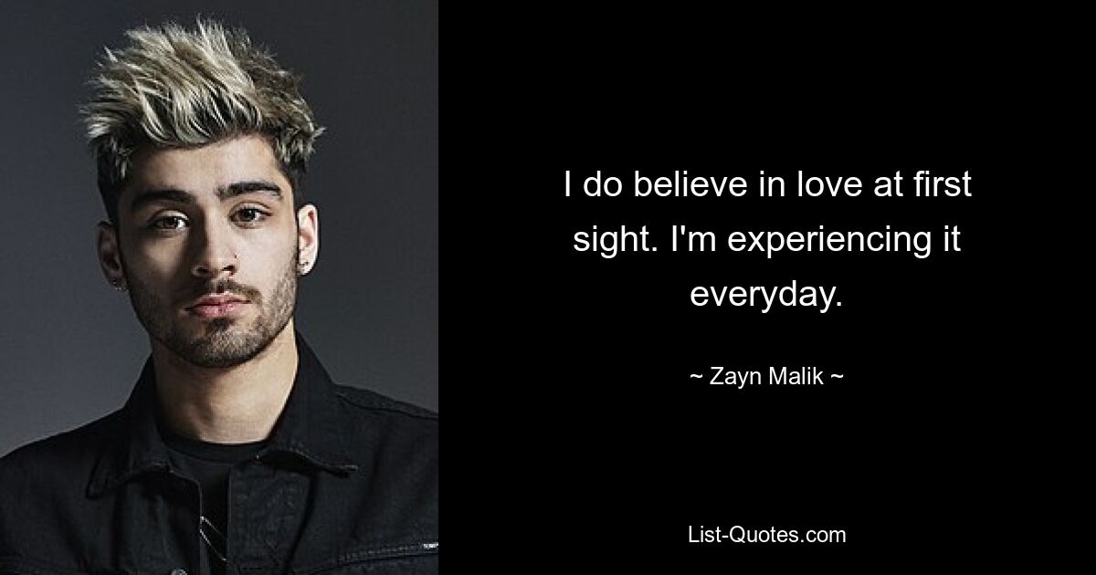 I do believe in love at first sight. I'm experiencing it everyday. — © Zayn Malik