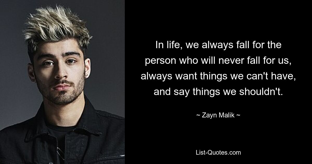 In life, we always fall for the person who will never fall for us, always want things we can't have, and say things we shouldn't. — © Zayn Malik