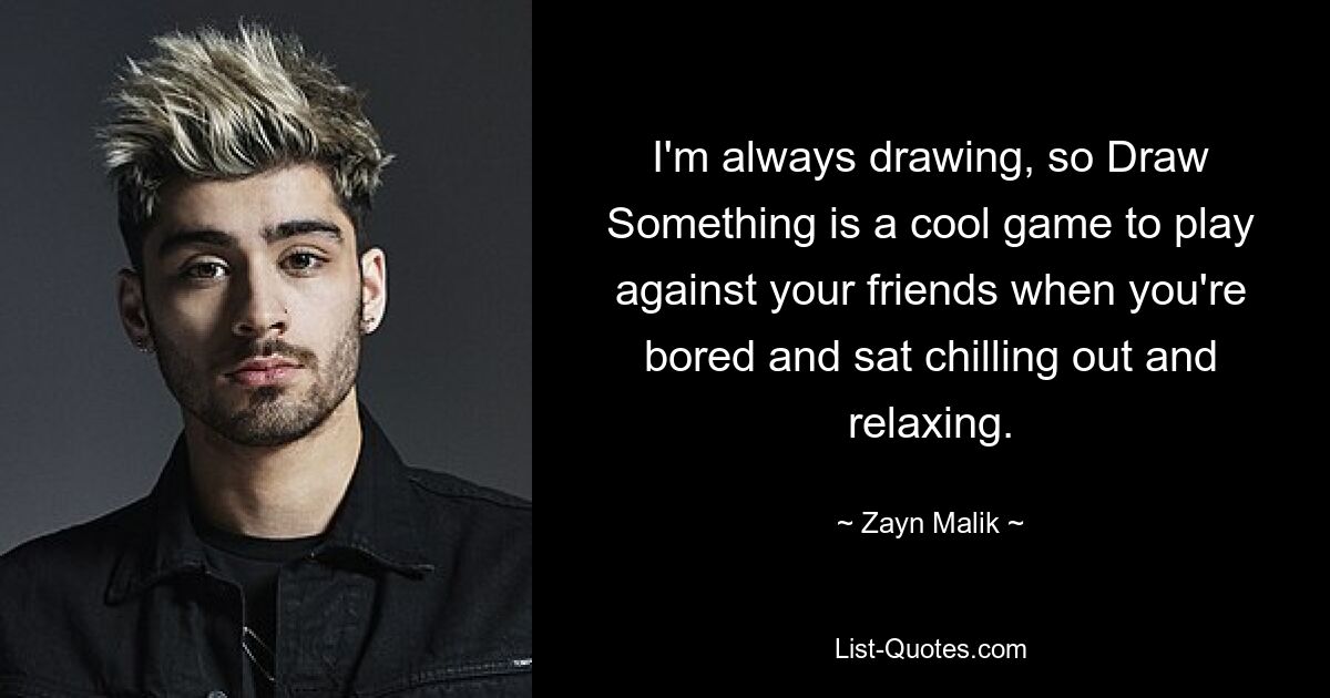 I'm always drawing, so Draw Something is a cool game to play against your friends when you're bored and sat chilling out and relaxing. — © Zayn Malik