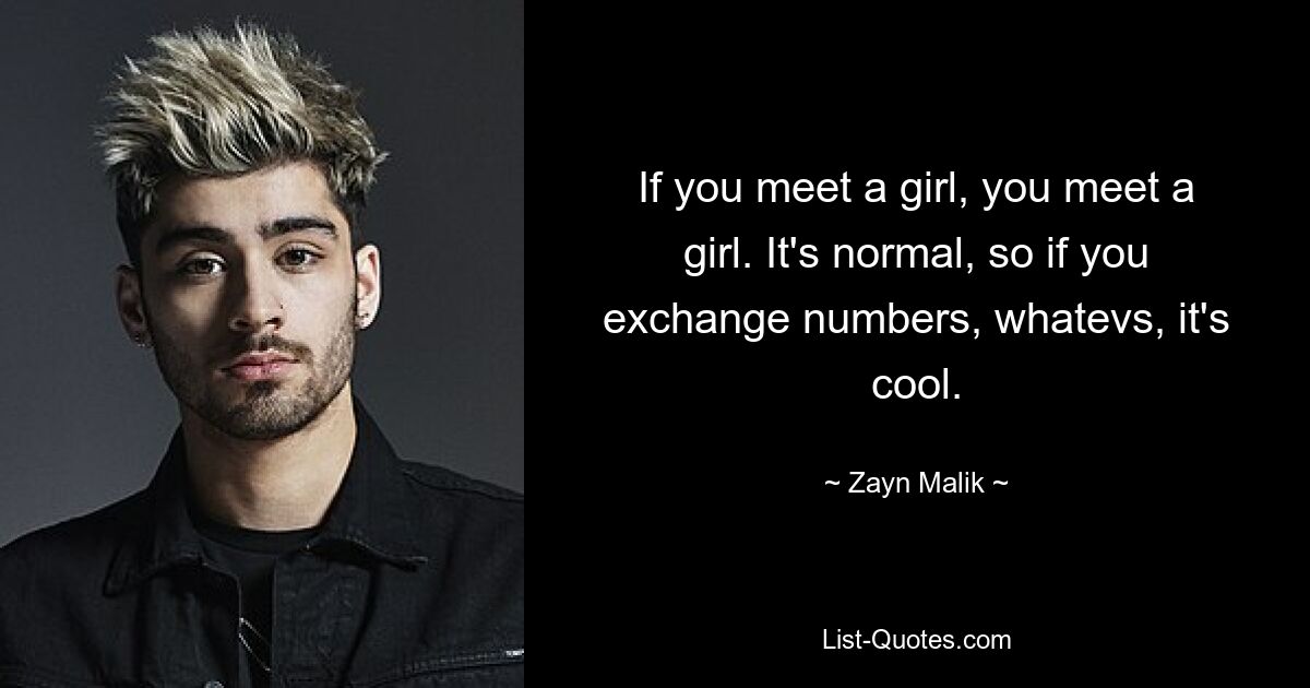 If you meet a girl, you meet a girl. It's normal, so if you exchange numbers, whatevs, it's cool. — © Zayn Malik