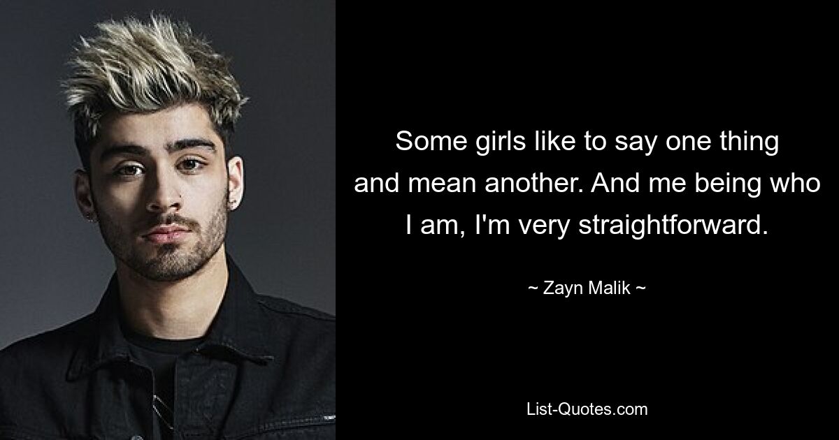 Some girls like to say one thing and mean another. And me being who I am, I'm very straightforward. — © Zayn Malik