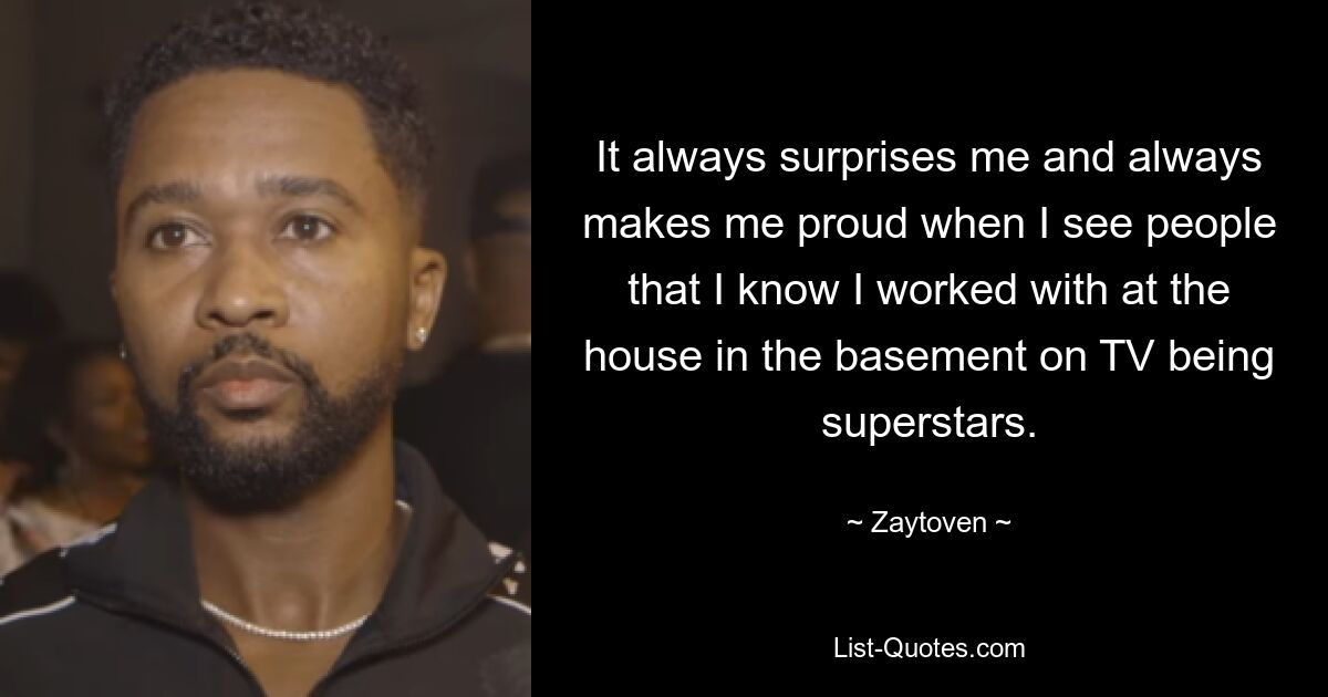 It always surprises me and always makes me proud when I see people that I know I worked with at the house in the basement on TV being superstars. — © Zaytoven