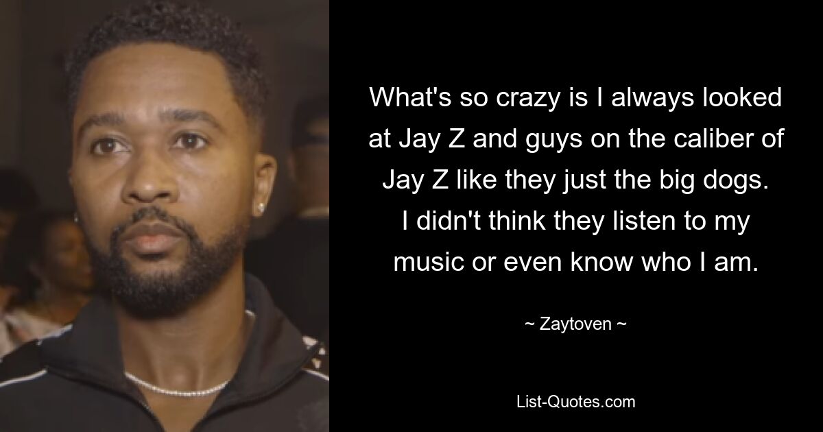 What's so crazy is I always looked at Jay Z and guys on the caliber of Jay Z like they just the big dogs. I didn't think they listen to my music or even know who I am. — © Zaytoven