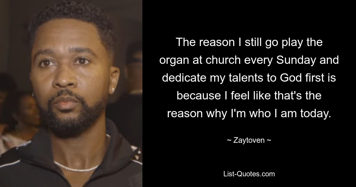 The reason I still go play the organ at church every Sunday and dedicate my talents to God first is because I feel like that's the reason why I'm who I am today. — © Zaytoven