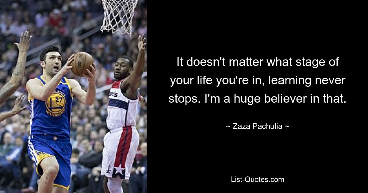 It doesn't matter what stage of your life you're in, learning never stops. I'm a huge believer in that. — © Zaza Pachulia