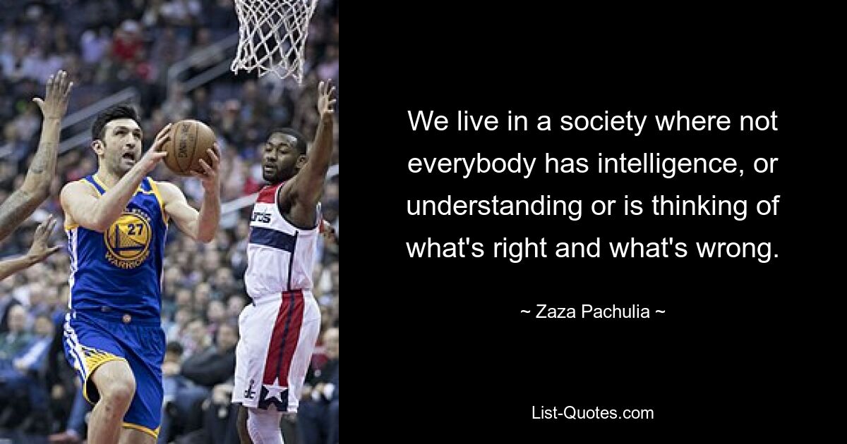 We live in a society where not everybody has intelligence, or understanding or is thinking of what's right and what's wrong. — © Zaza Pachulia