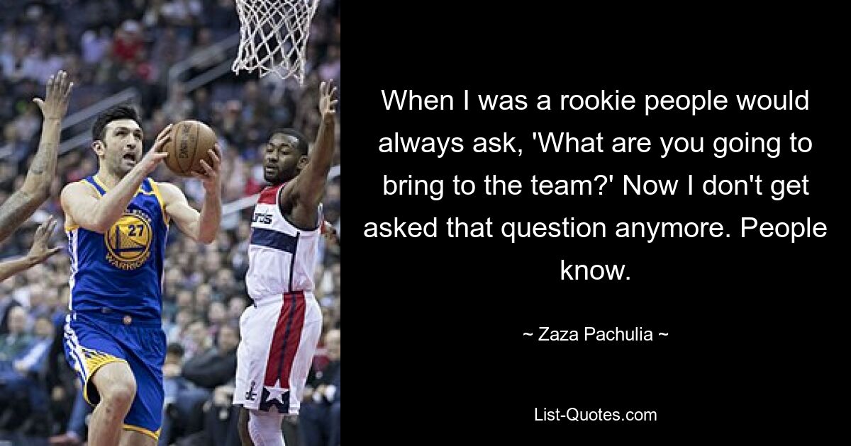 When I was a rookie people would always ask, 'What are you going to bring to the team?' Now I don't get asked that question anymore. People know. — © Zaza Pachulia