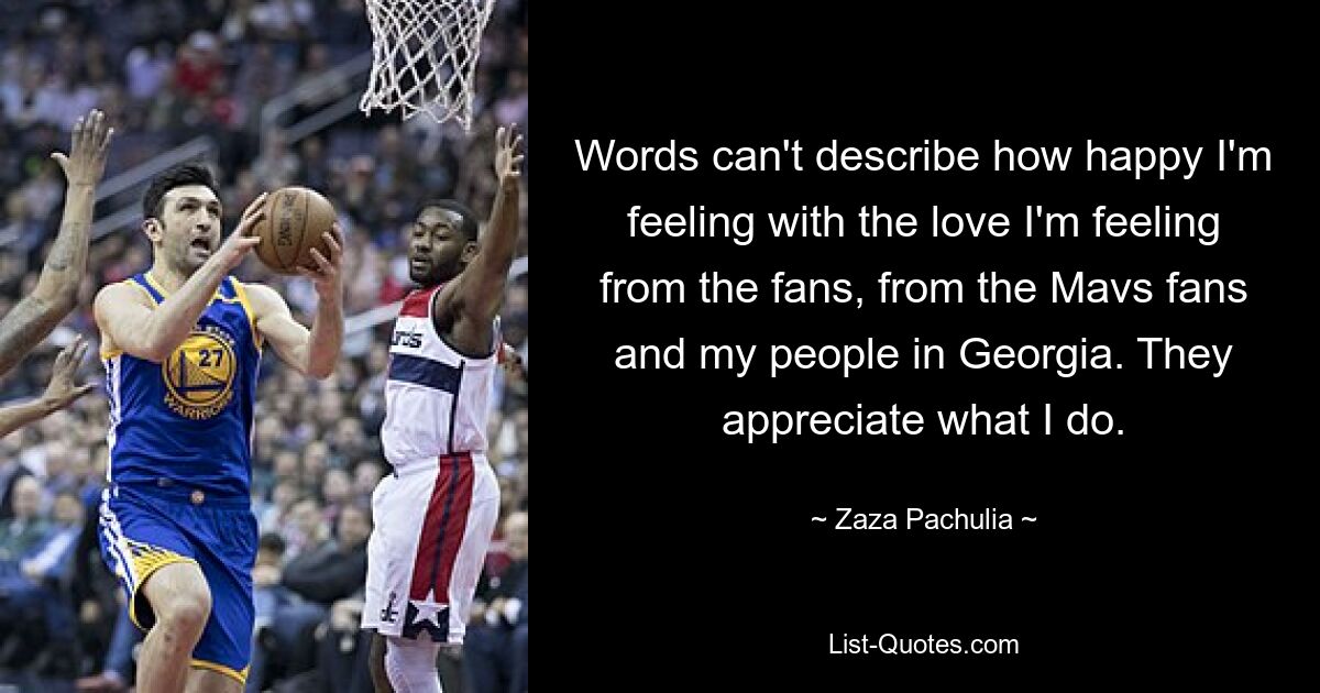 Words can't describe how happy I'm feeling with the love I'm feeling from the fans, from the Mavs fans and my people in Georgia. They appreciate what I do. — © Zaza Pachulia