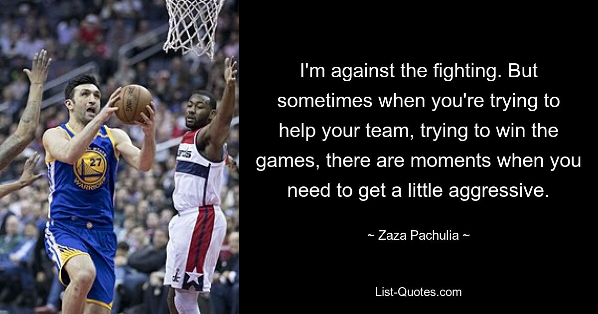 I'm against the fighting. But sometimes when you're trying to help your team, trying to win the games, there are moments when you need to get a little aggressive. — © Zaza Pachulia