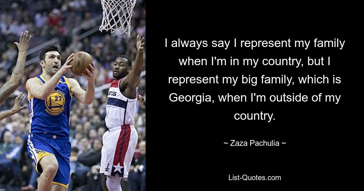 I always say I represent my family when I'm in my country, but I represent my big family, which is Georgia, when I'm outside of my country. — © Zaza Pachulia