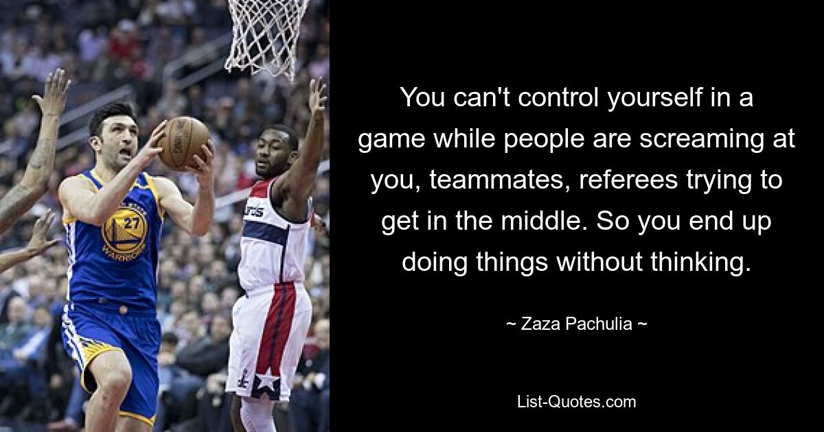 You can't control yourself in a game while people are screaming at you, teammates, referees trying to get in the middle. So you end up doing things without thinking. — © Zaza Pachulia