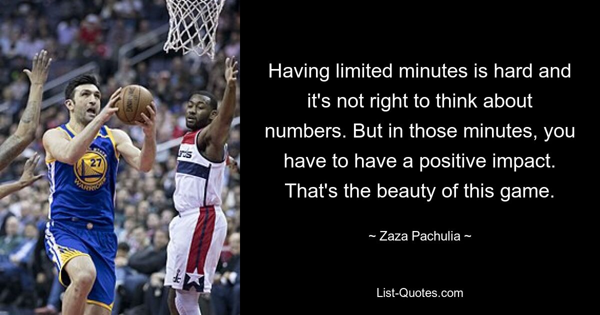 Having limited minutes is hard and it's not right to think about numbers. But in those minutes, you have to have a positive impact. That's the beauty of this game. — © Zaza Pachulia