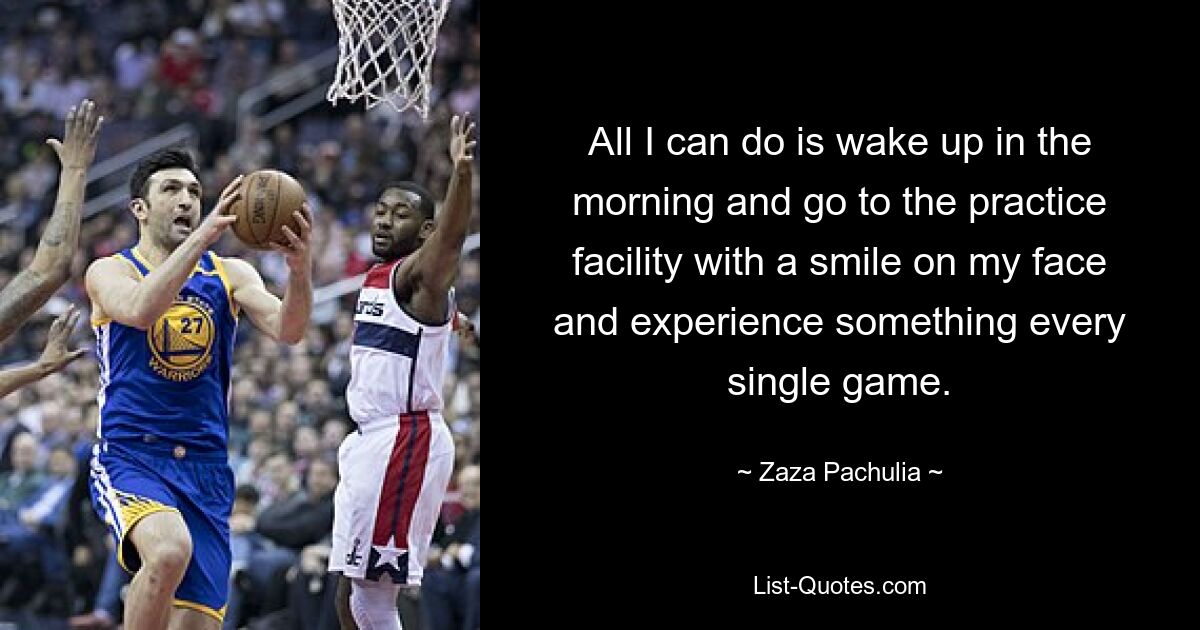 All I can do is wake up in the morning and go to the practice facility with a smile on my face and experience something every single game. — © Zaza Pachulia