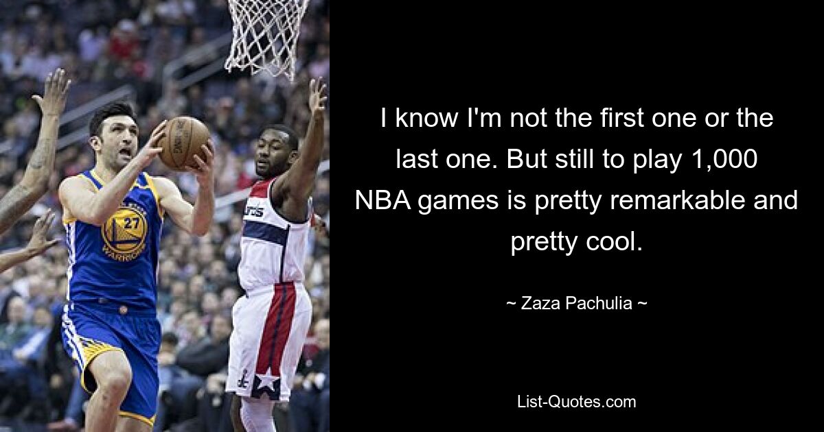 I know I'm not the first one or the last one. But still to play 1,000 NBA games is pretty remarkable and pretty cool. — © Zaza Pachulia