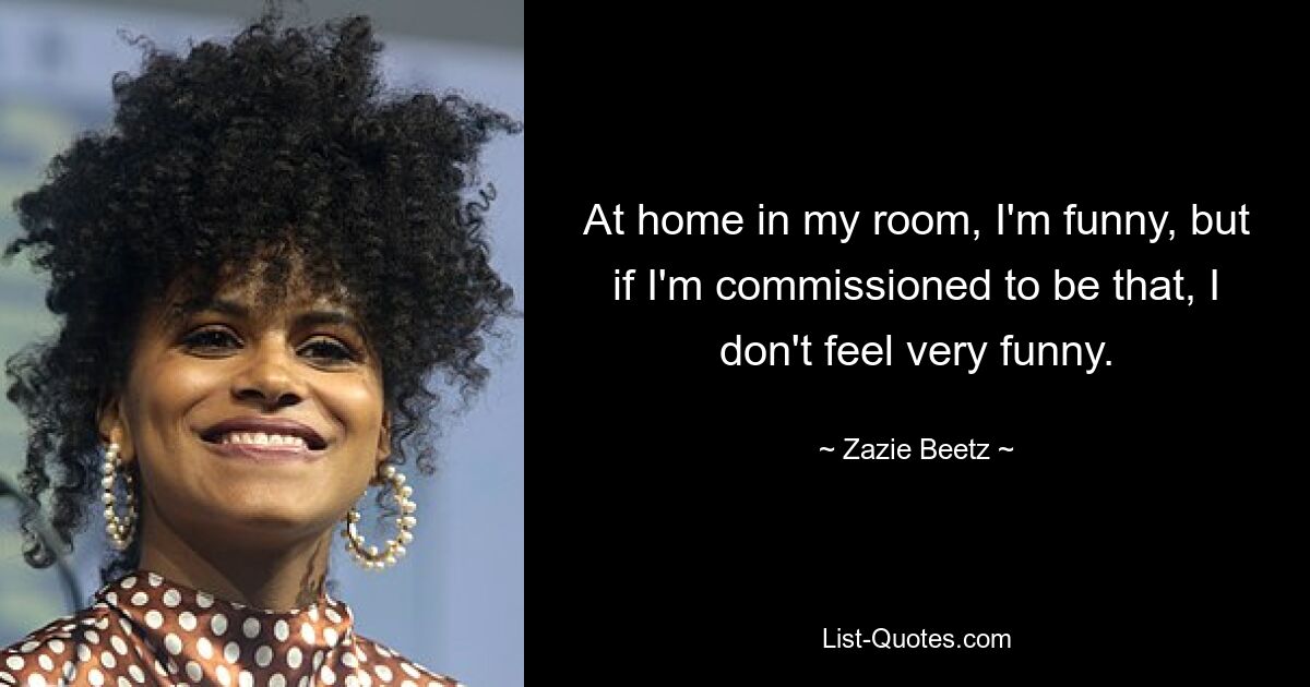 At home in my room, I'm funny, but if I'm commissioned to be that, I don't feel very funny. — © Zazie Beetz