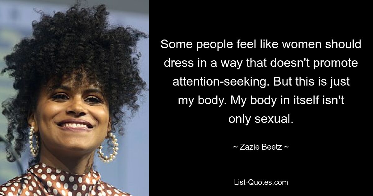 Some people feel like women should dress in a way that doesn't promote attention-seeking. But this is just my body. My body in itself isn't only sexual. — © Zazie Beetz