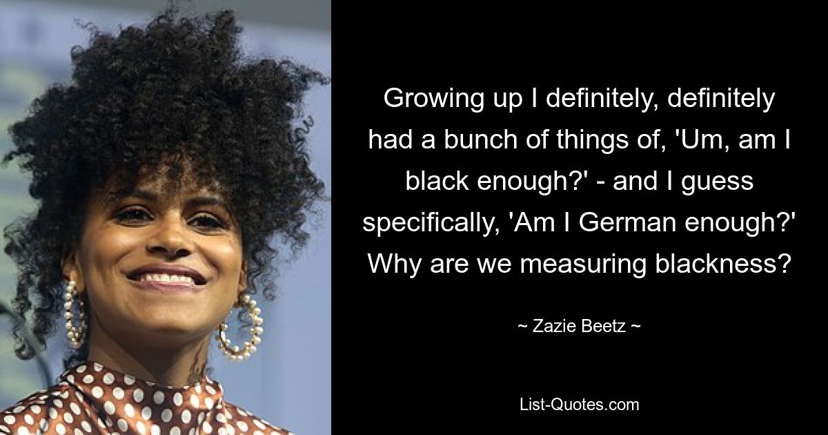 Growing up I definitely, definitely had a bunch of things of, 'Um, am I black enough?' - and I guess specifically, 'Am I German enough?' Why are we measuring blackness? — © Zazie Beetz