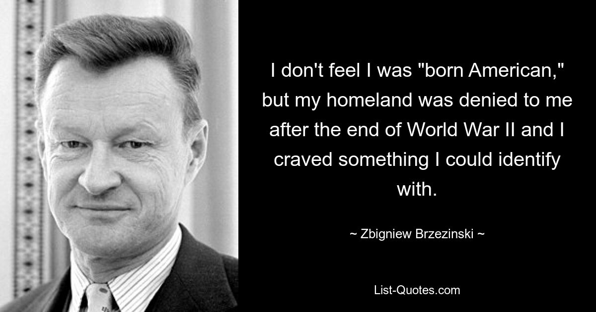 I don't feel I was "born American," but my homeland was denied to me after the end of World War II and I craved something I could identify with. — © Zbigniew Brzezinski