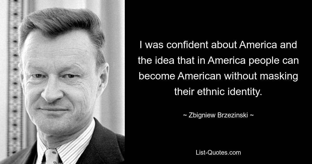 I was confident about America and the idea that in America people can become American without masking their ethnic identity. — © Zbigniew Brzezinski