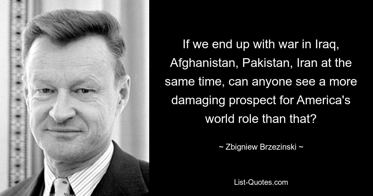 If we end up with war in Iraq, Afghanistan, Pakistan, Iran at the same time, can anyone see a more damaging prospect for America's world role than that? — © Zbigniew Brzezinski