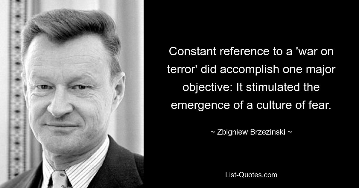 Constant reference to a 'war on terror' did accomplish one major objective: It stimulated the emergence of a culture of fear. — © Zbigniew Brzezinski