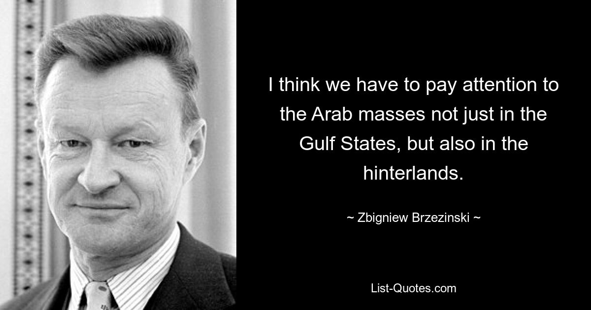 I think we have to pay attention to the Arab masses not just in the Gulf States, but also in the hinterlands. — © Zbigniew Brzezinski