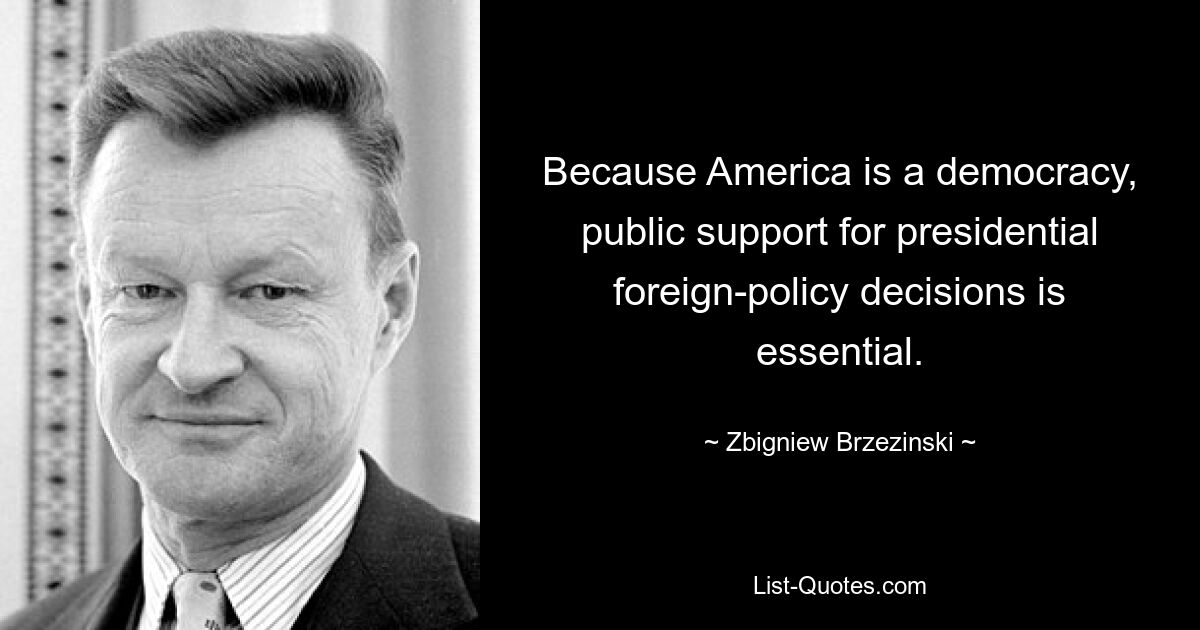 Because America is a democracy, public support for presidential foreign-policy decisions is essential. — © Zbigniew Brzezinski