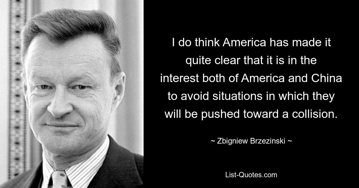 I do think America has made it quite clear that it is in the interest both of America and China to avoid situations in which they will be pushed toward a collision. — © Zbigniew Brzezinski